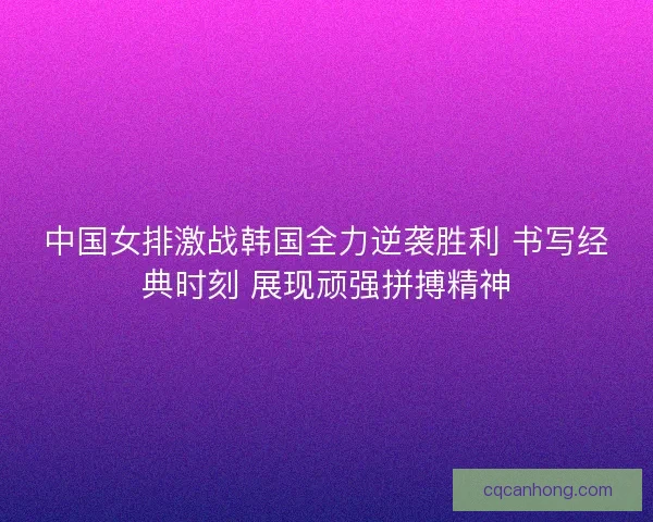 中国女排激战韩国全力逆袭胜利 书写经典时刻 展现顽强拼搏精神