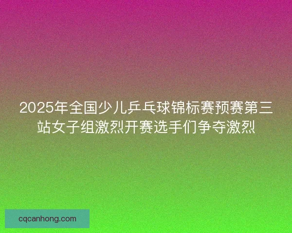 2025年全国少儿乒乓球锦标赛预赛第三站女子组激烈开赛选手们争夺激烈