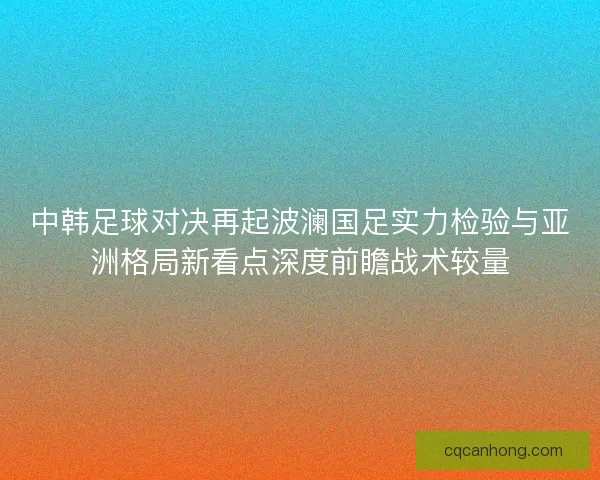中韩足球对决再起波澜国足实力检验与亚洲格局新看点深度前瞻战术较量