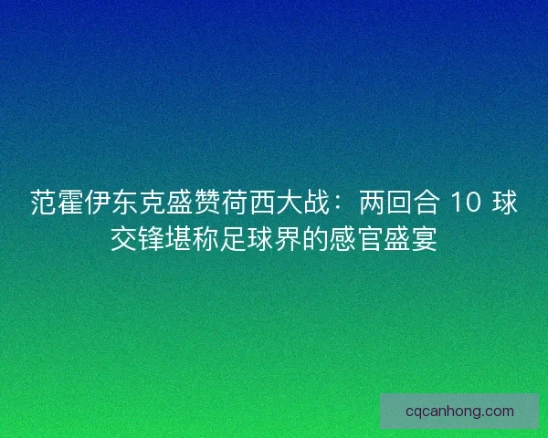 范霍伊东克盛赞荷西大战：两回合 10 球交锋堪称足球界的感官盛宴