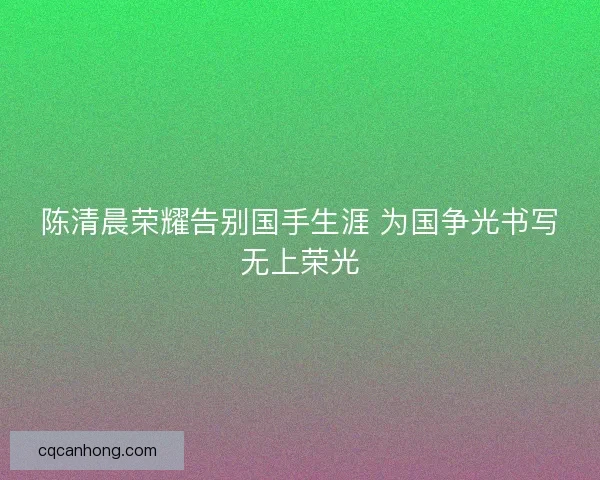 陈清晨荣耀告别国手生涯 为国争光书写无上荣光