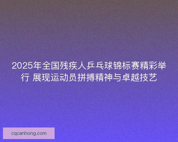 2025年全国残疾人乒乓球锦标赛精彩举行 展现运动员拼搏精神与卓越技艺