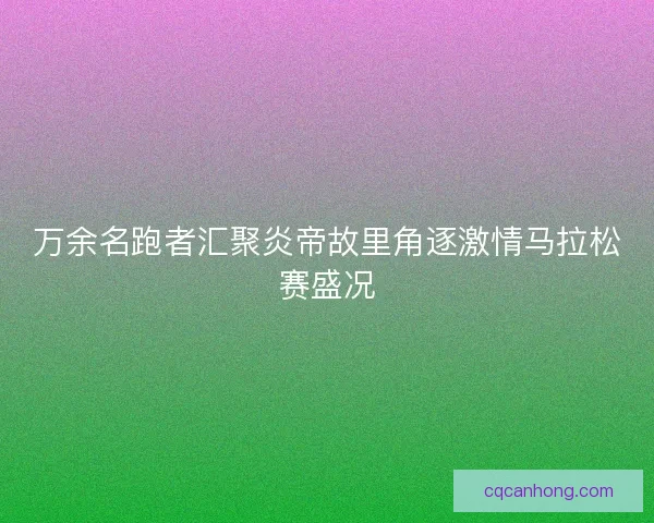 万余名跑者汇聚炎帝故里角逐激情马拉松赛盛况