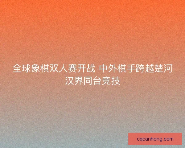 全球象棋双人赛开战 中外棋手跨越楚河汉界同台竞技