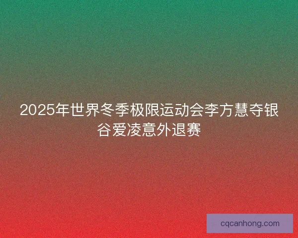 2025年世界冬季极限运动会李方慧夺银谷爱凌意外退赛