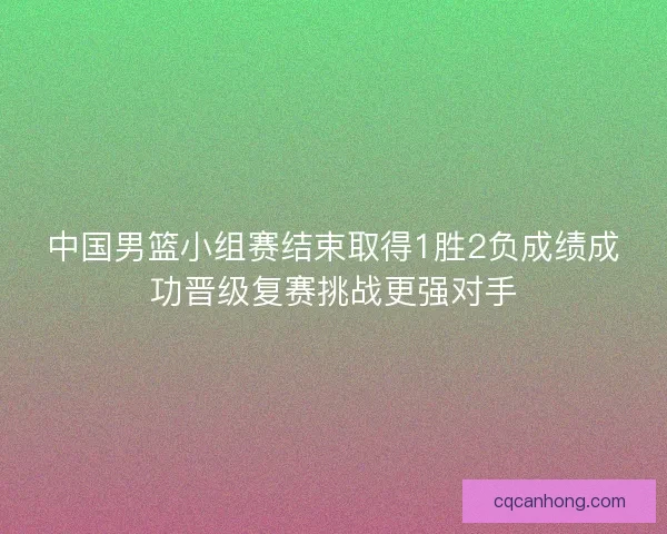 中国男篮小组赛结束取得1胜2负成绩成功晋级复赛挑战更强对手