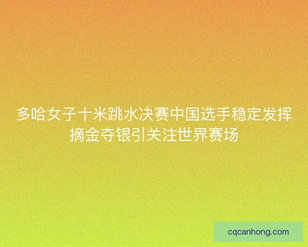 多哈女子十米跳水决赛中国选手稳定发挥摘金夺银引关注世界赛场