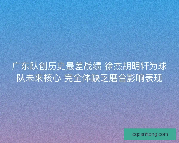 广东队创历史最差战绩 徐杰胡明轩为球队未来核心 完全体缺乏磨合影响表现