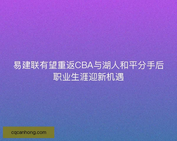 易建联有望重返CBA与湖人和平分手后职业生涯迎新机遇
