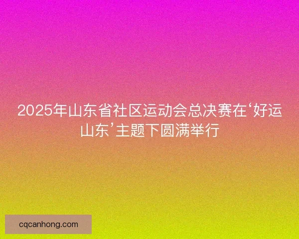 2025年山东省社区运动会总决赛在‘好运山东’主题下圆满举行