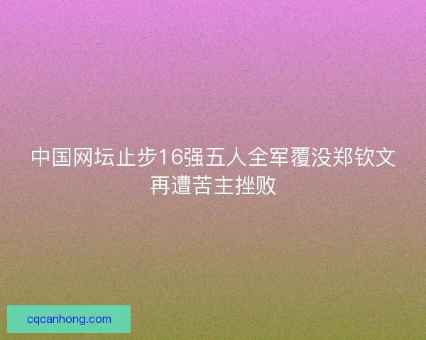 中国网坛止步16强五人全军覆没郑钦文再遭苦主挫败