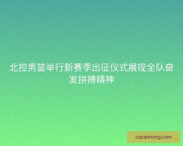 北控男篮举行新赛季出征仪式展现全队奋发拼搏精神