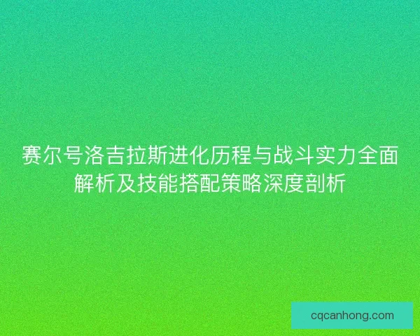 赛尔号洛吉拉斯进化历程与战斗实力全面解析及技能搭配策略深度剖析