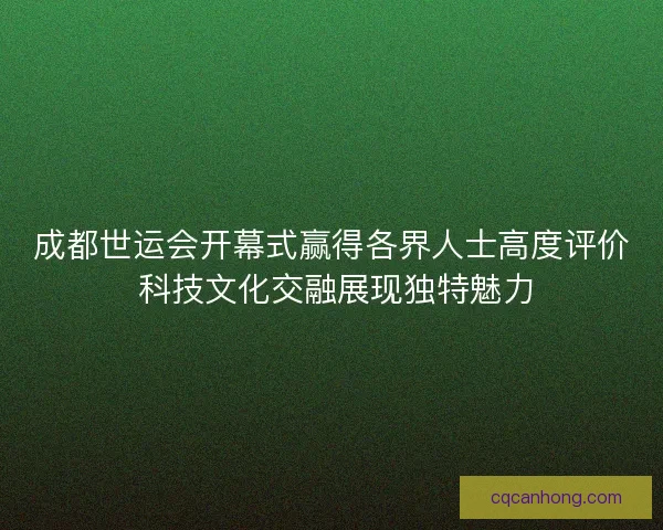 成都世运会开幕式赢得各界人士高度评价 科技文化交融展现独特魅力 成都世运会开幕式赢得各界人士高度评价 科技文化交融展现独特魅力