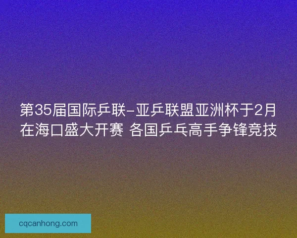 第35届国际乒联-亚乒联盟亚洲杯于2月在海口盛大开赛 各国乒乓高手争锋竞技 第35届国际乒联-亚乒联盟亚洲杯于2月在海口盛大开赛 各国乒乓高手争锋竞技
