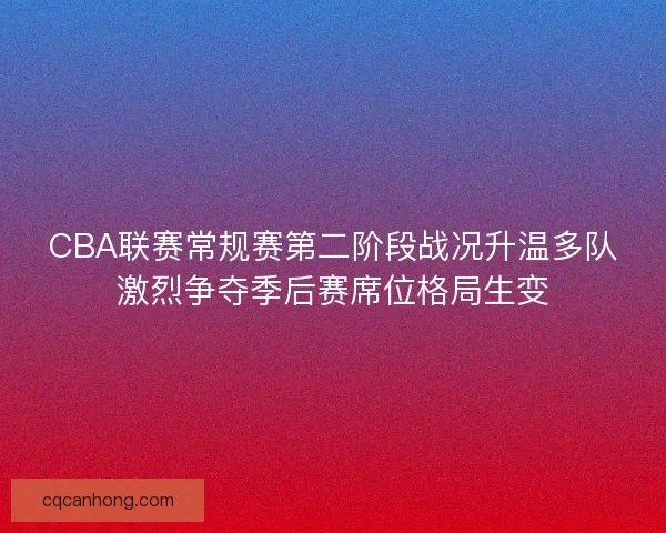 CBA联赛常规赛第二阶段战况升温多队激烈争夺季后赛席位格局生变