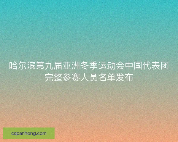 哈尔滨第九届亚洲冬季运动会中国代表团完整参赛人员名单发布 哈尔滨第九届亚洲冬季运动会中国代表团完整参赛人员名单发布