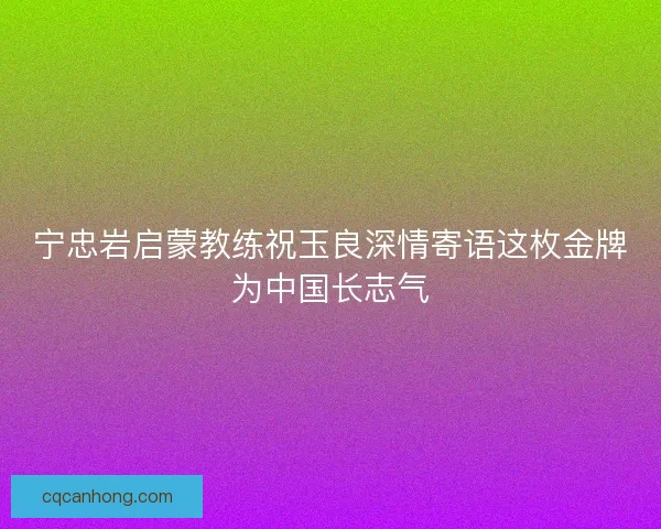 宁忠岩启蒙教练祝玉良深情寄语这枚金牌为中国长志气 宁忠岩启蒙教练祝玉良深情寄语这枚金牌为中国长志气