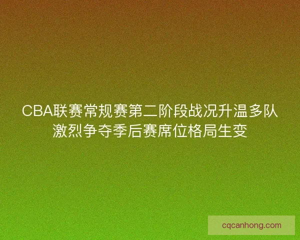 CBA联赛常规赛第二阶段战况升温多队激烈争夺季后赛席位格局生变