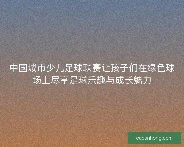 中国城市少儿足球联赛让孩子们在绿色球场上尽享足球乐趣与成长魅力