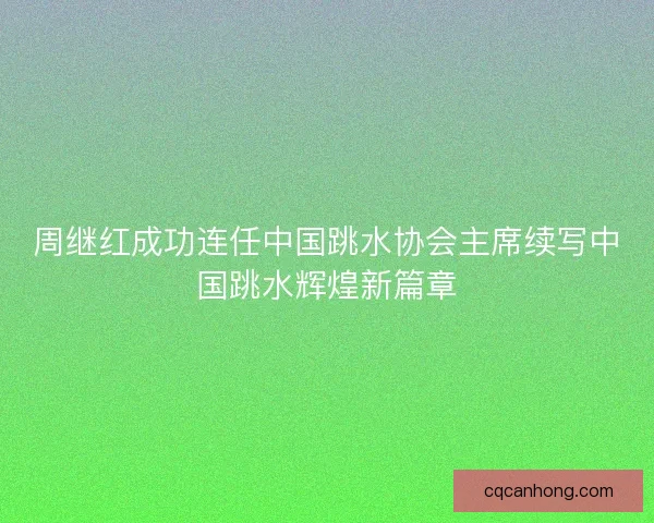 周继红成功连任中国跳水协会主席续写中国跳水辉煌新篇章