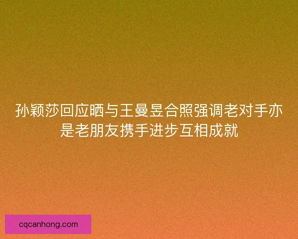孙颖莎回应晒与王曼昱合照强调老对手亦是老朋友携手进步互相成就