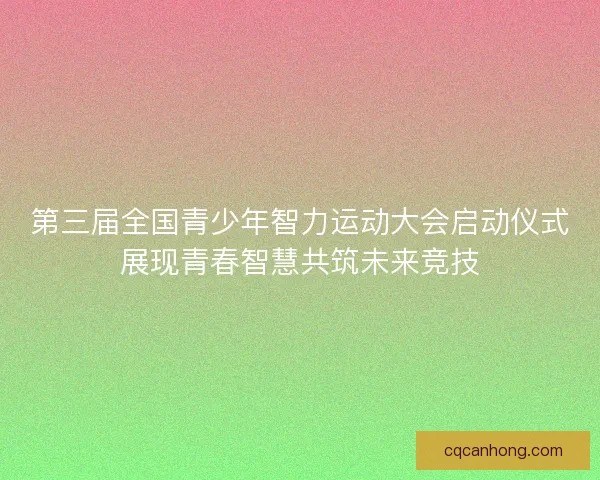 第三届全国青少年智力运动大会启动仪式展现青春智慧共筑未来竞技