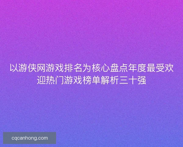以游侠网游戏排名为核心盘点年度最受欢迎热门游戏榜单解析三十强