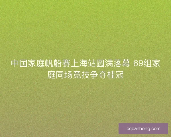 中国家庭帆船赛上海站圆满落幕 69组家庭同场竞技争夺桂冠 中国家庭帆船赛上海站圆满落幕 69组家庭同场竞技争夺桂冠