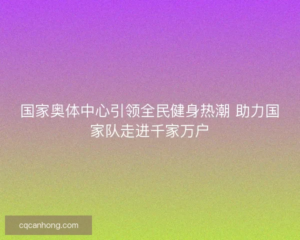 国家奥体中心引领全民健身热潮 助力国家队走进千家万户 国家奥体中心引领全民健身热潮 助力国家队走进千家万户